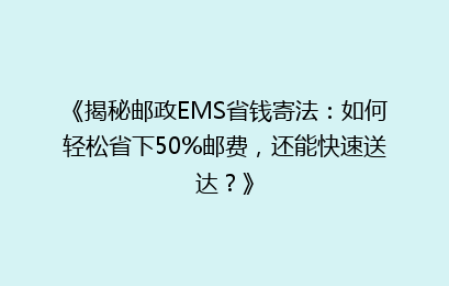 《揭秘邮政EMS省钱寄法：如何轻松省下50%邮费，还能快速送达？》