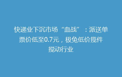 快递业下沉市场“血战”：派送单票价低至0.7元，极兔低价揽件搅动行业