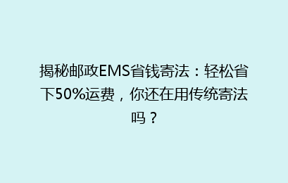 揭秘邮政EMS省钱寄法：轻松省下50%运费，你还在用传统寄法吗？