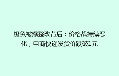 极兔被爆整改背后：价格战持续恶化，电商快递发货价跌破1元