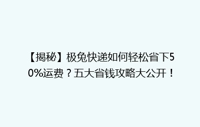 【揭秘】极兔快递如何轻松省下50%运费？五大省钱攻略大公开！