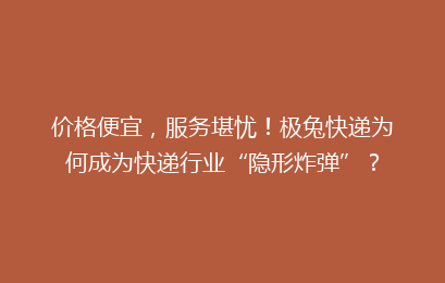 价格便宜，服务堪忧！极兔快递为何成为快递行业“隐形炸弹”？