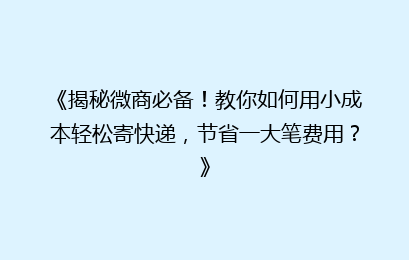 《揭秘微商必备!教你如何用小成本轻松寄快递,节省一大笔费用?》