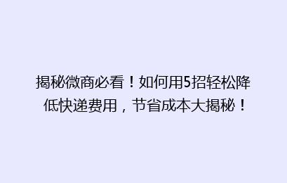 揭秘微商必看！如何用5招轻松降低快递费用，节省成本大揭秘！