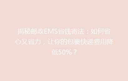 揭秘邮政EMS省钱寄法：如何省心又省力，让你的包裹快递费用降低50%？