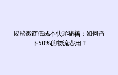 揭秘微商低成本快递秘籍：如何省下50%的物流费用？