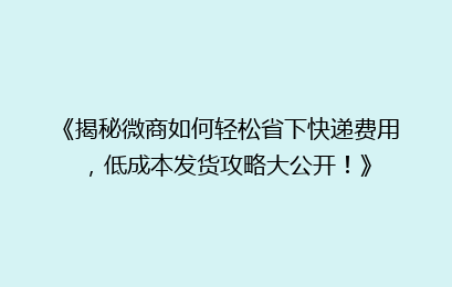 《揭秘微商如何轻松省下快递费用，低成本发货攻略大公开！》