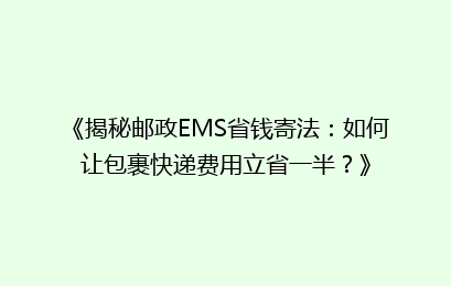《揭秘邮政EMS省钱寄法:如何让包裹快递费用立省一半?》