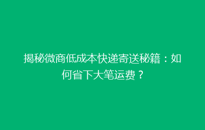 揭秘微商低成本快递寄送秘籍:如何省下大笔运费?