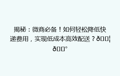 揭秘：微商必备！如何轻松降低快递费用，实现低成本高效配送？📦💰