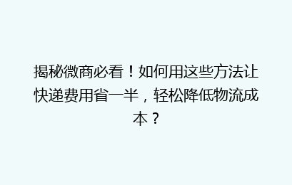 揭秘微商必看!如何用这些方法让快递费用省一半,轻松降低物流成本?