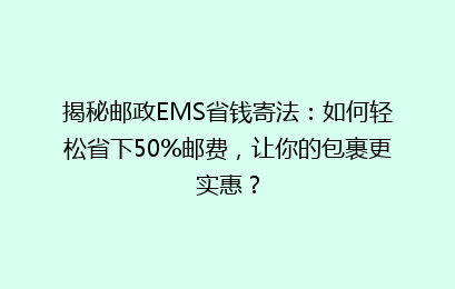 揭秘邮政EMS省钱寄法：如何轻松省下50%邮费，让你的包裹更实惠？