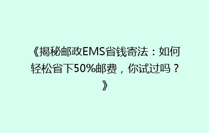 《揭秘邮政EMS省钱寄法:如何轻松省下50%邮费,你试过吗?》