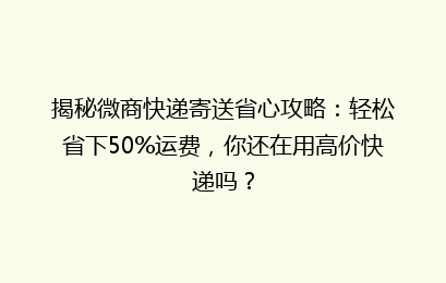 揭秘微商快递寄送省心攻略：轻松省下50%运费，你还在用高价快递吗？