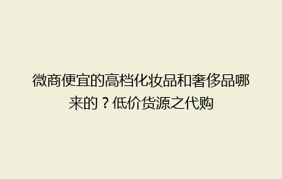 微商便宜的高档化妆品和奢侈品哪来的?低价货源之代购