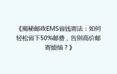 《揭秘邮政EMS省钱寄法：如何轻松省下50%邮费，告别高价邮寄烦恼？》