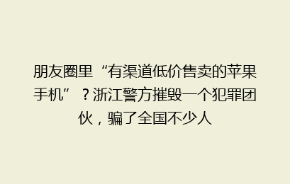 朋友圈里“有渠道低价售卖的苹果手机”?浙江警方摧毁一个犯罪团伙,骗了全国不少人