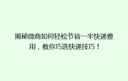 揭秘微商如何轻松节省一半快递费用，教你巧选快递技巧！