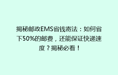 揭秘邮政EMS省钱寄法：如何省下50%的邮费，还能保证快递速度？揭秘必看！