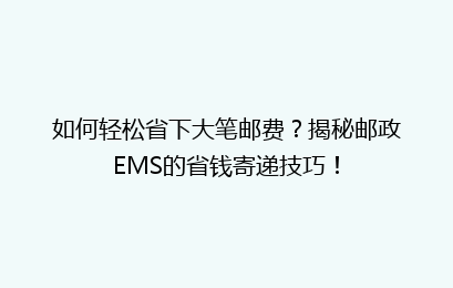 如何轻松省下大笔邮费?揭秘邮政EMS的省钱寄递技巧!