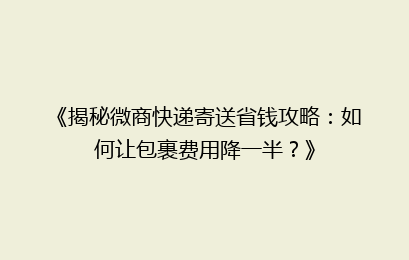 《揭秘微商快递寄送省钱攻略：如何让包裹费用降一半？》