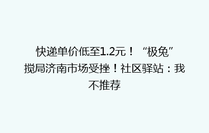 快递单价低至1.2元！“极兔”搅局济南市场受挫！社区驿站：我不推荐