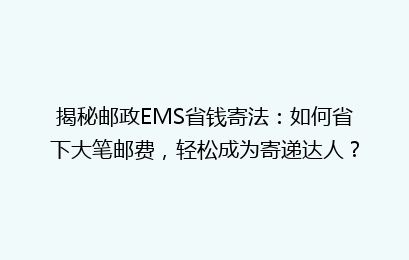 揭秘邮政EMS省钱寄法：如何省下大笔邮费，轻松成为寄递达人？