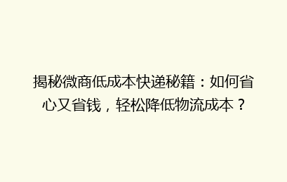 揭秘微商低成本快递秘籍：如何省心又省钱，轻松降低物流成本？