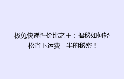极兔快递性价比之王：揭秘如何轻松省下运费一半的秘密！