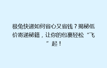 极兔快递如何省心又省钱？揭秘低价寄递秘籍，让你的包裹轻松“飞”起！