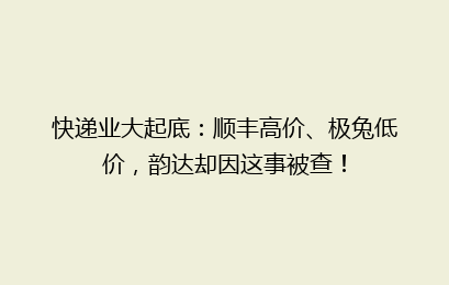 快递业大起底：顺丰高价、极兔低价，韵达却因这事被查！