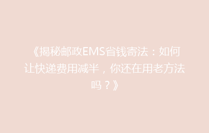 《揭秘邮政EMS省钱寄法：如何让快递费用减半，你还在用老方法吗？》