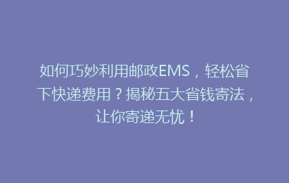 如何巧妙利用邮政EMS，轻松省下快递费用？揭秘五大省钱寄法，让你寄递无忧！