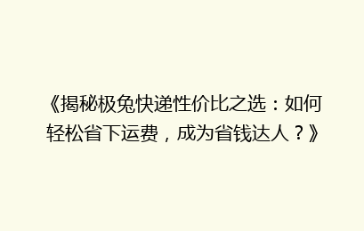 《揭秘极兔快递性价比之选：如何轻松省下运费，成为省钱达人？》