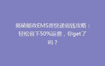 揭秘邮政EMS寄快递省钱攻略：轻松省下50%运费，你get了吗？