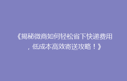 《揭秘微商如何轻松省下快递费用,低成本高效寄送攻略!》