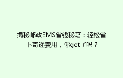 揭秘邮政EMS省钱秘籍：轻松省下寄递费用，你get了吗？
