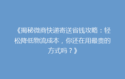 《揭秘微商快递寄送省钱攻略:轻松降低物流成本,你还在用最贵的方式吗?》