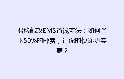 揭秘邮政EMS省钱寄法：如何省下50%的邮费，让你的快递更实惠？