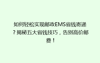 如何轻松实现邮政EMS省钱寄递？揭秘五大省钱技巧，告别高价邮费！