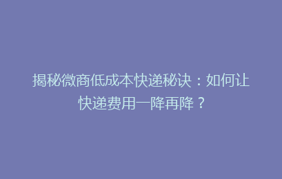 揭秘微商低成本快递秘诀：如何让快递费用一降再降？