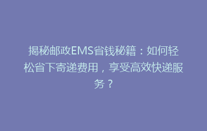 揭秘邮政EMS省钱秘籍:如何轻松省下寄递费用,享受高效快递服务?
