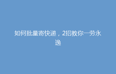 如何批量寄快递，2招教你一劳永逸