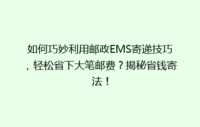 如何巧妙利用邮政EMS寄递技巧，轻松省下大笔邮费？揭秘省钱寄法！