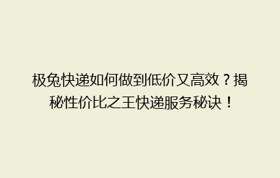 极兔快递如何做到低价又高效？揭秘性价比之王快递服务秘诀！