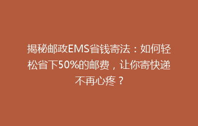揭秘邮政EMS省钱寄法：如何轻松省下50%的邮费，让你寄快递不再心疼？