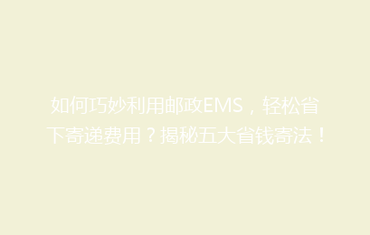 如何巧妙利用邮政EMS，轻松省下寄递费用？揭秘五大省钱寄法！