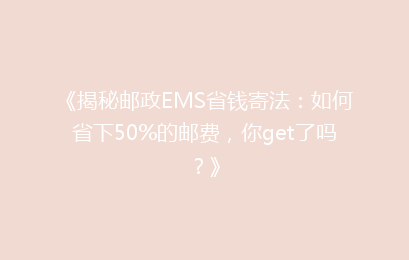 《揭秘邮政EMS省钱寄法：如何省下50%的邮费，你get了吗？》