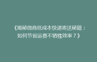 《揭秘微商低成本快递寄送秘籍:如何节省运费不牺牲效率?》
