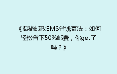 《揭秘邮政EMS省钱寄法：如何轻松省下50%邮费，你get了吗？》